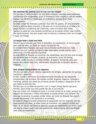 [LETRA DEL AÑO MÉXICO 2010]      Cgbë Ifá àti Òrìxà




No estamos tan pobres que se nos vea las nalgas.
Ifá dice que si reflexionamos de una forma sincera, nuestras preocupaciones
económicas son exageradas, pues si hiciéramos buen empleo y uso de nuestro
capital, nos daríamos cuenta que no tendríamos porque tener tanta
preocupación.
Se debe cuidar las finanzas y planear muy bien los gastos. En una inversión
fuerte o dudosa debe consultar a Ifá para ver lo conveniente en el caso y no
pasar estafas o problemas por traiciones, como el mismo Odù habla.
Aunque se pase por una escases económica no se puede utilizar ropa roída o
con perforaciones, hay que cuidar más el entorno y limpieza como en el hogar
y lugar de trabajo.

Lo tengo todo y todo me falta.
Ifá dice que el estudio que tiene el Babaláwo es insuficiente, el nunca puede
decir que ya sabe, su deber es seguir estudiando Ifá.
En el signo Baba Èjìogbè, dice que nunca estamos conformes con nada.
Ifá dice que aun cuando se logran cosas materiales, existe mucho vacio
emocional y mucha pobreza espiritual.
Lo más difícil de Èjìogbè es encontrar esa estabilidad, pero Ifá dice que se debe
ser paciente para el estudio, el amor, la economía y ante los demás.
Se debe cuidar mucho la armonía familiar, la salud y economía, pues uno
pierde fácil mente todo esto, volviéndose renuente de su entorno social o
religioso.

Dos amigos inseparables se separan.
Ifá dice que este año se vaticina separación de amigos, separación de parejas,
traiciones y engaños.
El Odù manda a mantener un comportamiento honesto en las relaciones
emocionales y de amistad, Ifá manda a evitar engaños, bigamia, falsedad y
mentiras, porque son estas las primeras causas de peleas y disgustos de las
que habla la letra del año.
Ifá dice que no se debe de permitir vivir a ningún amigo dentro del seno
familiar, para evitar que esto pueda dar pie a una traición.
Hay que actuar con inteligencia pues a un buen amigo se le cuida, aunque en
aspecto de traiciones o malos entendidos se puede perder una amistad. Ifá
dice que la persona no puede confiar tanto, así como en Èjìogbè Èxù pone a
prueba demasiado a las personas y su amistad.
En aspecto religioso puede producirse la separación con los mayores, por los
desacuerdos con ellos, se debe tratar de mantener una relación cordial con
ellos. Si un mayor nos llama la atención puede ser claramente por error y que
ese mismo mayor quiere que nos superemos, debe evitarse sentirse afligido
ante esas circunstancias.



                        SOCIEDAD YORÙBÁ DE MÉXICO – Pdte. Leonel Gámez Ôxë Niwv    9
 