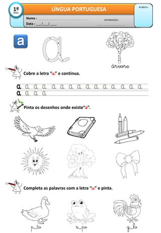 Data : ___/___/____
INFORMAÇÃO :
Nome :
LÍNGUA PORTUGUESA
RUBRICA :
1ºANO
Cobre a letra “a” e continua.
árvore
Pinta os desenhos onde existe“a”.
Completa as palavras com a letra “a” e pinta.
p_to s_po g_lo
 
