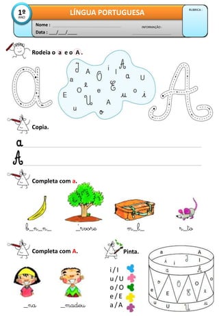 Data : ___/___/____
INFORMAÇÃO :
Nome :
LÍNGUA PORTUGUESA
RUBRICA :
1ºANO
Copia.
Completa com a.
b_n_n_ _rvore m_l_ r_to
Completa com A.
_na _madeu
Pinta.
´
Rodeia o a e o A .
i / I
u / U
o / O
e / E
a /A
 