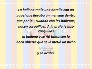 La ballena tenía una botella con unpapel que llevaba un mensaje dentroque ponía: ¡cuidado con las ballenas,hacen cosquillas!. A la bruja le hizo cosquillasla ballena y se rió tanto con laboca abierta que se le metió un bichoy se acabó.
