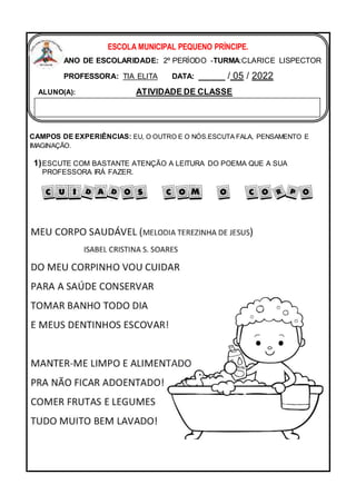 CAMPOS DE EXPERIÊNCIAS: EU, O OUTRO E O NÓS.ESCUTA FALA, PENSAMENTO E
IMAGINAÇÃO.
1)ESCUTE COM BASTANTE ATENÇÃO A LEITURA DO POEMA QUE A SUA
PROFESSORA IRÁ FAZER.
ESCOLA MUNICIPAL PEQUENO PRÍNCIPE.
ANO DE ESCOLARIDADE: 2º PERÍODO -TURMA:CLARICE LISPECTOR
PROFESSORA: TIA ELITA DATA: _____ / 05 / 2022
ALUNO(A): ATIVIDADE DE CLASSE
 