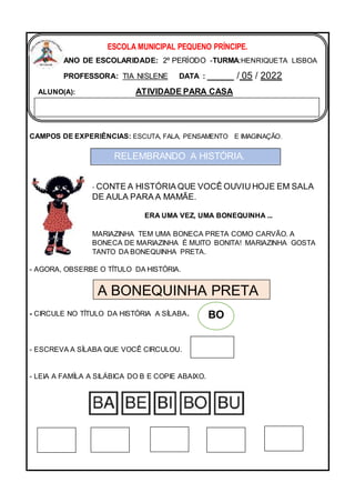 CAMPOS DE EXPERIÊNCIAS: ESCUTA, FALA, PENSAMENTO E IMAGINAÇÃO.
- CONTE A HISTÓRIA QUE VOCÊ OUVIU HOJE EM SALA
DE AULA PARA A MAMÃE.
ERA UMA VEZ, UMA BONEQUINHA ...
MARIAZINHA TEM UMA BONECA PRETA COMO CARVÃO. A
BONECA DE MARIAZINHA É MUITO BONITA! MARIAZINHA GOSTA
TANTO DA BONEQUINHA PRETA.
- AGORA, OBSERBE O TÍTULO DA HISTÓRIA.
- CIRCULE NO TÍTULO DA HISTÓRIA A SÍLABA.
- ESCREVA A SÍLABA QUE VOCÊ CIRCULOU.
- LEIA A FAMÍLA A SILÁBICA DO B E COPIE ABAIXO.
ESCOLA MUNICIPAL PEQUENO PRÍNCIPE.
ANO DE ESCOLARIDADE: 2º PERÍODO -TURMA:HENRIQUETA LISBOA
PROFESSORA: TIA NISLENE DATA : _____ / 05 / 2022
ALUNO(A): ATIVIDADE PARA CASA
RELEMBRANDO A HISTÓRIA.
A BONEQUINHA PRETA
BO
 