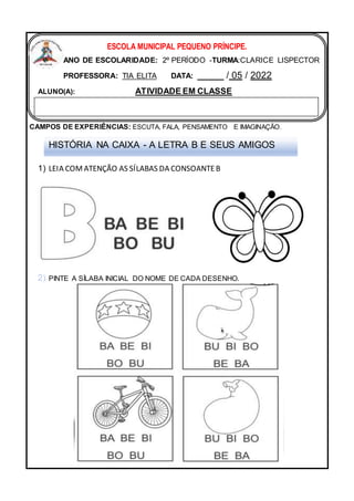 CAMPOS DE EXPERIÊNCIAS: ESCUTA, FALA, PENSAMENTO E IMAGINAÇÃO.
1) LEIA COMATENÇÃO AS SÍLABAS DA CONSOANTEB
PINTE A SÍLABA INICIAL DO NOME DE CADA DESENHO.
ESCOLA MUNICIPAL PEQUENO PRÍNCIPE.
ANO DE ESCOLARIDADE: 2º PERÍODO -TURMA:CLARICE LISPECTOR
PROFESSORA: TIA ELITA DATA: _____ / 05 / 2022
ALUNO(A): ATIVIDADE EM CLASSE
HISTÓRIA NA CAIXA - A LETRA B E SEUS AMIGOS
 