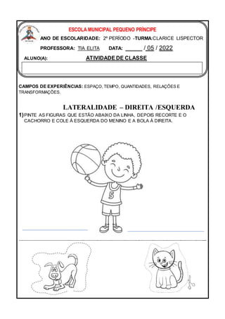 CAMPOS DE EXPERIÊNCIAS: ESPAÇO, TEMPO, QUANTIDADES, RELAÇÕES E
TRANSFORMAÇÕES.
LATERALIDADE – DIREITA /ESQUERDA
1)PINTE AS FIGURAS QUE ESTÃO ABAIXO DA LINHA, DEPOIS RECORTE E O
CACHORRO E COLE À ESQUERDA DO MENINO E A BOLA À DIREITA.
---------------------------------------------------------------------------------------------------------------------------------------
ESCOLA MUNICIPAL PEQUENO PRÍNCIPE
ANO DE ESCOLARIDADE: 2º PERÍODO -TURMA:CLARICE LISPECTOR
PROFESSORA: TIA ELITA DATA: _____ / 05 / 2022
ALUNO(A): ATIVIDADE DE CLASSE
 