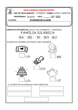 CAMPOS DE EXPERIÊNCIAS: ESCUTA, FALA, PENSAMENTO E IMAGINAÇÃO.
2) ESCREVA AS PALAVRAS QUE VOCÊ COMPLETOU:
ESCOLA MUNICIPAL PEQUENO PRÍNCIPE.
ANO DE ESCOLARIDADE: 2º PERÍODO -TURMA:CLARICE LISPECTOR
PROFESSORA: TIA ELITA DATA : _____ / 05 / 2022
ALUNO(A): ATIVIDADE DE CLASSE
1) COMPLETE OS NOMES DAS FIGURA COM O SOM INICIAL.
 