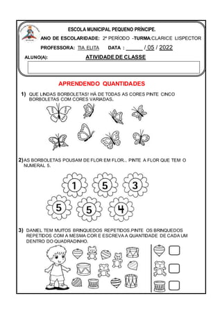 APRENDENDO QUANTIDADES
1) QUE LINDAS BORBOLETAS! HÁ DE TODAS AS CORES PINTE CINCO
BORBOLETAS COM CORES VARIADAS.
2)AS BORBOLETAS POUSAM DE FLOR EM FLOR... PINTE A FLOR QUE TEM O
NUMERAL 5.
3) DANIEL TEM MUITOS BRINQUEDOS REPETIDOS.PINTE OS BRINQUEDOS
REPETIDOS COM A MESMA COR E ESCREVA A QUANTIDADE DE CADA UM
DENTRO DO QUADRADINHO.
ESCOLA MUNICIPAL PEQUENO PRÍNCIPE.
ANO DE ESCOLARIDADE: 2º PERÍODO -TURMA:CLARICE LISPECTOR
PROFESSORA: TIA ELITA DATA : _____ / 05 / 2022
ALUNO(A): ATIVIDADE DE CLASSE
 