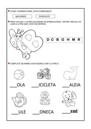 O QUE A BORBOLETINHA ESTÁ COZINHANDO?
PINTE DE AZUL A LETRA ESCONDIDA NA BORBOLETINHA. DEPOIS CIRCULE AO
LADO A LETRA QUE VOCÊ ENCONTROU.
COMPLETE OS NOMES DAS FIGURAS COM A LETRA B.
MACARRÃO CHOCOLATE
____EBÊ
 