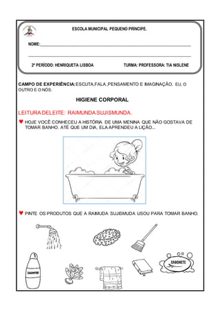 CAMPO DE EXPERIÊNCIA:ESCUTA,FALA ,PENSAMENTO E IMAGINAÇÃO. EU, O
OUTRO E O NÓS.
HIGIENE CORPORAL
LEITURA DELEITE: RAIMUNDA SUJISMUNDA.
HOJE VOCÊ CONHECEU A HISTÓRIA DE UMA MENINA QUE NÃO GOSTAVA DE
TOMAR BANHO. ATÉ QUE UM DIA, ELA APRENDEU A LIÇÃO...
PINTE OS PRODUTOS QUE A RAIMUDA SUJISMUDA USOU PARA TOMAR BANHO.
ESCOLA MUNICIPAL PEQUENO PRÍNCIPE.
NOME:___________________________________________________________________________
_________________________________________________________________________________
2º PERÍODO: HENRIQUETA LISBOA TURMA: PROFESSORA: TIA NISLENE
DATA:_______/05 / 2022
 