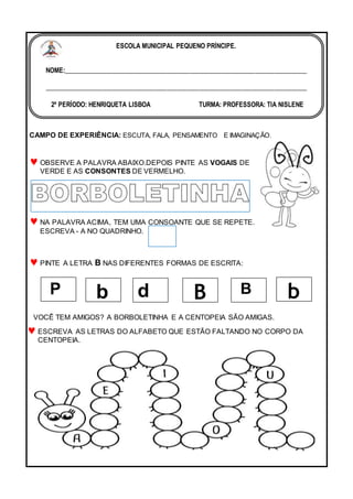 CAMPO DE EXPERIÊNCIA: ESCUTA, FALA, PENSAMENTO E IMAGINAÇÃO.
OBSERVE A PALAVRA ABAIXO.DEPOIS PINTE AS VOGAIS DE
VERDE E AS CONSONTES DE VERMELHO.
NA PALAVRA ACIMA, TEM UMA CONSOANTE QUE SE REPETE.
ESCREVA - A NO QUADRINHO.
PINTE A LETRA B NAS DIFERENTES FORMAS DE ESCRITA:
VOCÊ TEM AMIGOS? A BORBOLETINHA E A CENTOPEIA SÃO AMIGAS.
ESCREVA AS LETRAS DO ALFABETO QUE ESTÃO FALTANDO NO CORPO DA
CENTOPEIA.
P b d B B b
ESCOLA MUNICIPAL PEQUENO PRÍNCIPE.
NOME:___________________________________________________________________________
_________________________________________________________________________________
2º PERÍODO: HENRIQUETA LISBOA TURMA: PROFESSORA: TIA NISLENE
DATA:_______/05 / 2022
 