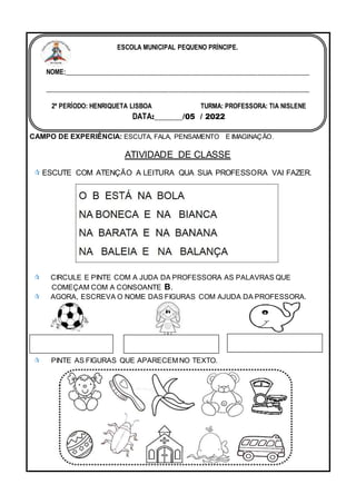 CAMPO DE EXPERIÊNCIA: ESCUTA, FALA, PENSAMENTO E IMAGINAÇÃO.
ATIVIDADE DE CLASSE
 ESCUTE COM ATENÇÃO A LEITURA QUA SUA PROFESSORA VAI FAZER.
 CIRCULE E PINTE COM A JUDA DA PROFESSORA AS PALAVRAS QUE
COMEÇAM COM A CONSOANTE B.
 AGORA, ESCREVA O NOME DAS FIGURAS COM AJUDA DA PROFESSORA.
 PINTE AS FIGURAS QUE APARECEM NO TEXTO.
ESCOLA MUNICIPAL PEQUENO PRÍNCIPE.
NOME:___________________________________________________________________________
_________________________________________________________________________________
2º PERÍODO: HENRIQUETA LISBOA TURMA: PROFESSORA: TIA NISLENE
DATA:_______/05 / 2022
 