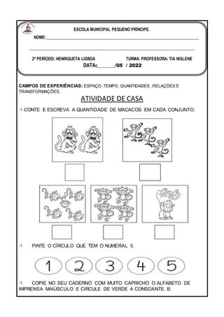 CAMPOS DE EXPERIÊNCIAS: ESPAÇO ,TEMPO, QUANTIDADES ,RELAÇÕES E
TRANSFORMAÇÕES.
ATIVIDADE DE CASA
 CONTE E ESCREVA A QUANTIDADE DE MACACOS EM CADA CONJUNTO.
 PINTE O CÍRCULO QUE TEM O NUMERAL 5.
 COPIE NO SEU CADERNO COM MUITO CAPRICHO O ALFABETO DE
IMPRENSA MAIÚSCULO E CIRCULE DE VERDE A CONSOANTE B.
ESCOLA MUNICIPAL PEQUENO PRÍNCIPE.
NOME:___________________________________________________________________________
_________________________________________________________________________________
2º PERÍODO: HENRIQUETA LISBOA TURMA: PROFESSORA: TIA NISLENE
DATA:_______/05 / 2022
 