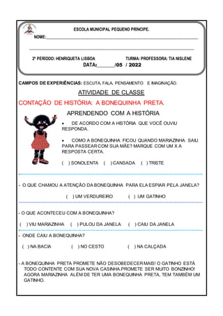 CAMPOS DE EXPERIÊNCIAS: ESCUTA, FALA, PENSAMENTO E IMAGINAÇÃO.
ATIVIDADE DE CLASSE
CONTAÇÃO DE HISTÓRIA: A BONEQUINHA PRETA.
APRENDENDO COM A HISTÓRIA
 DE ACORDO COM A HISTÓRIA QUE VOCÊ OUVIU
RESPONDA.
 COMO A BONEQUINHA FICOU QUANDO MARIAZINHA SAIU
PARA PASSEAR COM SUA MÃE? MARQUE COM UM X A
RESPOSTA CERTA.
( ) SONOLENTA ( ) CANSADA ( ) TRISTE
----------------------------------------------------------------------------------------------------------------------------
- O QUE CHAMOU A ATENÇÃO DA BONEQUINHA PARA ELA ESPIAR PELA JANELA?
( ) UM VERDUREIRO ( ) UM GATINHO
----------------------------------------------------------------------------------------------------------------------------
- O QUE ACONTECEU COM A BONEQUINHA?
( ) VIU MARIAZINHA ( ) PULOU DA JANELA ( ) CAIU DA JANELA
----------------------------------------------------------------------------------------------------------------------------
- ONDE CAIU A BONEQUINHA?
( ) NA BACIA ( ) NO CESTO ( ) NA CALÇADA
- A BONEQUINHA PRETA PROMETE NÃO DESOBEDECER MAIS! O GATINHO ESTÁ
TODO CONTENTE COM SUA NOVA CASINHA.PROMETE SER MUITO BONZINHO!
AGORA MARIAZINHA ALÉM DE TER UMA BONEQUINHA PRETA, TEM TAMBÉM UM
GATINHO.
ESCOLA MUNICIPAL PEQUENO PRÍNCIPE.
NOME:___________________________________________________________________________
_________________________________________________________________________________
2º PERÍODO: HENRIQUETA LISBOA TURMA: PROFESSORA: TIA NISLENE
DATA:_______/05 / 2022
 