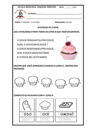 ESCOLA MUNICIPAL PEQUENO PRÍNCIPE DATA: ____/____/2019
ALUNO(A):____________________________________________________
_______________________________________________________________
TURMA: 2° PERÍODO – O PATINHO PROFESSORA: NISLENE
ATIVIDADE DE CLASSE
LEIA A PARLENDA EPINTE TODAS AS LETRA D QUE VOCÊENCONTRAR .
O DOCE PERGUNTOUPRO DOCE
QUAL O DOCE MAIS DOCE ?
O DOCE RESPONDEUPRO DOCE :
QUE O DOCE MAIS DOCINHO
E O DOCE DE LEITE NINHO .
MOSTREQUE VOCÊ APRENDEUE ESCREVA A LETRA D , DENTRO DOS
DOCINHOS .
COMPLETEAS PALAVRAS COM A LETRA D .
 