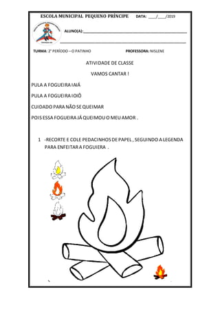 ESCOLA MUNICIPAL PEQUENO PRÍNCIPE DATA: ____/____/2019
ALUNO(A):____________________________________________________
_______________________________________________________________
TURMA: 2° PERÍODO – O PATINHO PROFESSORA: NISLENE
ATIVIDADE DE CLASSE
VAMOS CANTAR !
PULA A FOGUEIRA IAIÁ
PULA A FOGUEIRA IOIÔ
CUIDADO PARA NÃO SEQUEIMAR
POIS ESSA FOGUEIRA JÁ QUEIMOUO MEUAMOR .
1 -RECORTE E COLE PEDACINHOSDEPAPEL , SEGUINDO A LEGENDA
PARA ENFEITAR A FOGUIERA .
 