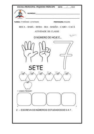 ESCOLA MUNICIPAL PEQUENO PRÍNCIPE DATA: ____/____/2019
ALUNO(A):____________________________________________________
_______________________________________________________________
TURMA: 2° PERÍODO – O PATINHO PROFESSORA: NISLENE
BOCA – BABÁ – BOBA – BIA – BABÃO – CABO – CACÁ
ATIVIDADE DE CLASSE
2 – ESCREVA OS NÚMEROS ESTUDADOSDE 0 A 7 .
 