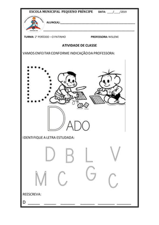 ESCOLA MUNICIPAL PEQUENO PRÍNCIPE DATA: ____/____/2019
ALUNO(A):____________________________________________________
_______________________________________________________________
TURMA: 2° PERÍODO – O PATINHO PROFESSORA: NISLENE
ATIVIDADE DE CLASSE
VAMOS ENFEITARCONFORMEINDICAÇÃODA PROFESSORA:
IDENTIFIQUEA LETRA ESTUDADA:
REESCREVA:
D _____ _____ ______ ______ _______ ______
 