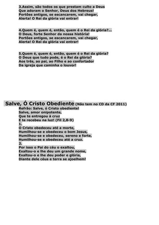 3.Assim, são todos os que prestam culto a Deus
     Que adoram o Senhor, Deus dos Hebreus!
     Portões antigos, se escancarem, vai chegar,
     Alerta! O Rei da glória vai entrar!


     4.Quem é, quem é, então, quem é o Rei da glória?...
     O Deus, forte Senhor da nossa história!
     Portões antigos, se escancarem, vai chegar,
     Alerta! O Rei da glória vai entrar!


     5.Quem é, quem é, então, quem é o Rei da glória?
     O Deus que tudo pode, é o Rei da glória?
     Aos três, ao pai, ao Filho e ao confortador
     Da igreja que caminha o louvor!




Salve, Ó Cristo Obediente (Não tem no CD da CF 2011)
     Refrão: Salve, ó Cristo obediente!
     Salve, amor onipotente,
     Que te entregou à cruz
     E te recebeu na luz! (Fil 2,8-9)
     1.
     O Cristo obedeceu até a morte,
     Humilhou-se e obedeceu o bom Jesus,
     Humilhou-se e obedeceu, sereno e forte,
     Humilhou-se e obedeceu até a cruz.
     2.
     Por isso o Pai do céu o exaltou,
     Exaltou-o e lhe deu um grande nome,
     Exaltou-o e lhe deu poder e glória,
     Diante dele céus e terra se ajoelhem!
 