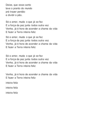 Deixe, que esse canto
lave o pranto do mundo
prá trazer perdão
e dividir o pão.
Só o amor, muda o que já se fez
E a força da paz junta todos outra vez
Venha, já é hora de acender a chama da vida
E fazer a Terra inteira feliz
Só o amor, muda o que já se fez
E a força da paz junta todos outra vez
Venha, já é hora de acender a chama da vida
E fazer a Terra inteira feliz
Só o amor, muda o que já se fez
E a força da paz junta todos outra vez
Venha, já é hora de acender a chama da vida
E fazer a Terra inteira feliz
Venha, já é hora de acender a chama da vida
E fazer a Terra inteira feliz
inteira feliz
inteira feliz
inteira feliz
 