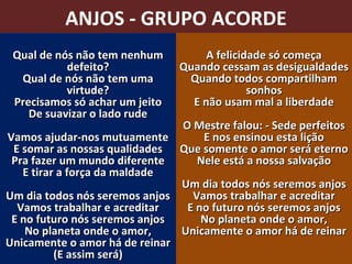 ANJOS - GRUPO ACORDE Qual de nós não tem nenhum defeito? Qual de nós não tem uma virtude? Precisamos só achar um jeito De suavizar o lado rude Vamos ajudar-nos mutuamente E somar as nossas qualidades Pra fazer um mundo diferente E tirar a força da maldade Um dia todos nós seremos anjos Vamos trabalhar e acreditar E no futuro nós seremos anjos No planeta onde o amor, Unicamente o amor há de reinar (E assim será) A felicidade só começa Quando cessam as desigualdades Quando todos compartilham sonhos E não usam mal a liberdade O Mestre falou: - Sede perfeitos E nos ensinou esta lição Que somente o amor será eterno Nele está a nossa salvação Um dia todos nós seremos anjos Vamos trabalhar e acreditar E no futuro nós seremos anjos No planeta onde o amor, Unicamente o amor há de reinar 