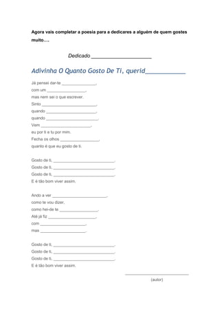 Agora vais completar a poesia para a dedicares a alguém de quem gostes
muito….
Dedicado _____________________
Adivinha O Quanto Gosto De Ti, querid____________
Já pensei dar-te _______________,
com um _________________,
mas nem sei o que escrever.
Sinto ________________________,
quando ______________________,
quando _______________________.
Vem ______________________,
eu por ti e tu por mim.
Fecha os olhos _________________,
quanto é que eu gosto de ti.
Gosto de ti, ___________________________.
Gosto de ti, ___________________________.
Gosto de ti, ___________________________.
E é tão bom viver assim.
Ando a ver ________________________,
como te vou dizer,
como hei-de te _________________.
Até já fiz _____________________,
com ____________________,
mas ____________________.
Gosto de ti, ___________________________.
Gosto de ti, ___________________________.
Gosto de ti, ___________________________.
E é tão bom viver assim.
____________________________
(autor)
 