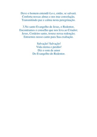 Deve o homem entendê-Lo e, então, se salvará.
Conforta nossas almas e nos traz consolação,
Transmitindo paz e calma nesta peregrinação.
3.No santo Evangelho de Jesus, o Redentor,
Encontramos o conselho que nos leva ao Criador;
Jesus, Cordeiro santo, trouxe nossa redenção;
Entoemos nosso canto para Sua exaltação.
Salvação! Salvação!
Vida eterna e perdão!
Diz o som de amor
Do Evangelho do Redentor.

 