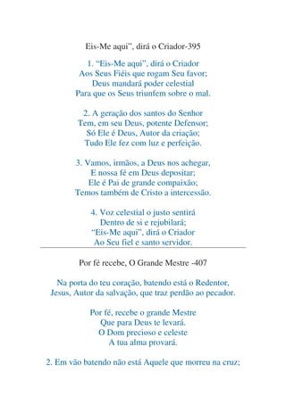 Eis-Me aqui”, dirá o Criador-395
1. “Eis-Me aqui”, dirá o Criador
Aos Seus Fiéis que rogam Seu favor;
Deus mandará poder celestial
Para que os Seus triunfem sobre o mal.
2. A geração dos santos do Senhor
Tem, em seu Deus, potente Defensor;
Só Ele é Deus, Autor da criação;
Tudo Ele fez com luz e perfeição.
3. Vamos, irmãos, a Deus nos achegar,
E nossa fé em Deus depositar;
Ele é Pai de grande compaixão;
Temos também de Cristo a intercessão.
4. Voz celestial o justo sentirá
Dentro de si e rejubilará;
“Eis-Me aqui”, dirá o Criador
Ao Seu fiel e santo servidor.
Por fé recebe, O Grande Mestre -407
Na porta do teu coração, batendo está o Redentor,
Jesus, Autor da salvação, que traz perdão ao pecador.
Por fé, recebe o grande Mestre
Que para Deus te levará.
O Dom precioso e celeste
A tua alma provará.
2. Em vão batendo não está Aquele que morreu na cruz;

 