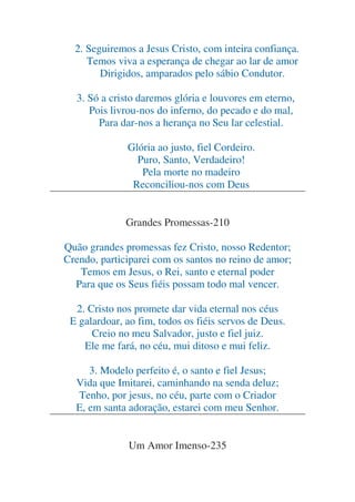 2. Seguiremos a Jesus Cristo, com inteira confiança.
Temos viva a esperança de chegar ao lar de amor
Dirigidos, amparados pelo sábio Condutor.
3. Só a cristo daremos glória e louvores em eterno,
Pois livrou-nos do inferno, do pecado e do mal,
Para dar-nos a herança no Seu lar celestial.
Glória ao justo, fiel Cordeiro.
Puro, Santo, Verdadeiro!
Pela morte no madeiro
Reconciliou-nos com Deus
Grandes Promessas-210
Quão grandes promessas fez Cristo, nosso Redentor;
Crendo, participarei com os santos no reino de amor;
Temos em Jesus, o Rei, santo e eternal poder
Para que os Seus fiéis possam todo mal vencer.
2. Cristo nos promete dar vida eternal nos céus
E galardoar, ao fim, todos os fiéis servos de Deus.
Creio no meu Salvador, justo e fiel juiz.
Ele me fará, no céu, mui ditoso e mui feliz.
3. Modelo perfeito é, o santo e fiel Jesus;
Vida que Imitarei, caminhando na senda deluz;
Tenho, por jesus, no céu, parte com o Criador
E, em santa adoração, estarei com meu Senhor.
Um Amor Imenso-235

 