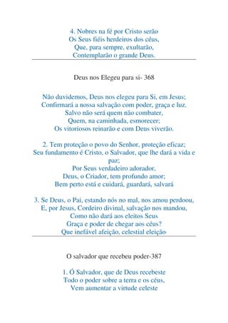 4. Nobres na fé por Cristo serão
Os Seus fiéis herdeiros dos céus,
Que, para sempre, exultarão,
Contemplarão o grande Deus.
.

Deus nos Elegeu para si- 368
Não duvidemos, Deus nos elegeu para Si, em Jesus;
Confirmará a nossa salvação com poder, graça e luz.
Salvo não será quem não combater,
Quem, na caminhada, esmorecer;
Os vitoriosos reinarão e com Deus viverão.
2. Tem proteção o povo do Senhor, proteção eficaz;
Seu fundamento é Cristo, o Salvador, que lhe dará a vida e
paz;
Por Seus verdadeiro adorador,
Deus, o Criador, tem profundo amor;
Bem perto está e cuidará, guardará, salvará
3. Se Deus, o Pai, estando nós no mal, nos amou perdoou,
E, por Jesus, Cordeiro divinal, salvação nos mandou,
Como não dará aos eleitos Seus
Graça e poder de chegar aos céus?
Que inefável afeição, celestial eleição!
O salvador que recebeu poder-387
1. Ó Salvador, que de Deus recebeste
Todo o poder sobre a terra e os céus,
Vem aumentar a virtude celeste

 