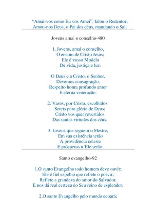 “Amai-vos como Eu vos Amei”, falou o Redentor;
Amou-nos Deus, o Pai dos céus, mandando o Sal.
Jovens amai o conselho-480
1. Jovens, amai o conselho,
O ensino de Cristo Jesus;
Ele é vosso Modelo
De vida, justiça e luz.
O Deus e a Cristo, o Senhor,
Devemos consagração,
Respeito honra profundo amor
E eterna veneração.
2. Vasos, por Cristo, escolhidos.
Sereis para glória de Deus;
Cristo vos quer revestidos
Das santas virtudes dos céus.
3. Jovens que seguem o Mestre,
Em sua existência terão
A providência celeste
E prósperos n´Ele serão.
Santo evangelho-92
1.O santo Evangelho todo homem deve ouvir;
Ele é fiel espelho que reflete o porvir;
Reflete a grandeza do amor do Salvador,
E nos dá real certeza do Seu reino de esplendor.
2.O santo Evangelho pelo mundo ecoará;

 
