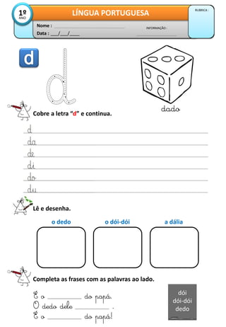 Data : ___/___/____
INFORMAÇÃO :
Nome :
LÍNGUA PORTUGUESA
RUBRICA :
1º
ANO
Cobre a letra “d” e continua.
dado
Lê e desenha.
Completa as frases com as palavras ao lado.
É o do papá.
O dedo dele .
É o do papá!
o dedo o dói-dói a dália
dói
dói-dói
dedo
 
