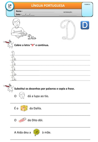 Data : ___/___/____
INFORMAÇÃO :
Nome :
LÍNGUA PORTUGUESA
RUBRICA :
1º
ANO
Cobre a letra “D” e continua.
Dito
Substitui os desenhos por palavras e copia a frase.
O dá a lupa ao tio.
É o da Dalila.
O do Dito dói.
A Aida deu a à mãe.
 