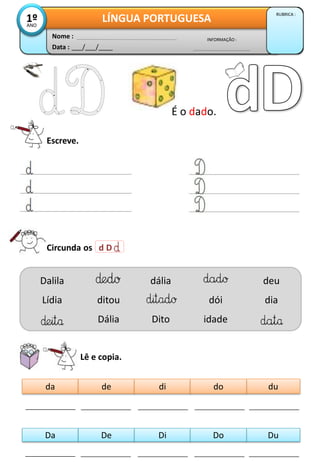 Data : ___/___/____
INFORMAÇÃO :
Nome :
LÍNGUA PORTUGUESA
RUBRICA :
1º
ANO
Circunda os d D
Lê e copia.
da du
de di do
Da Du
De Di Do
Dalila
Lídia ditou
Dália
dália
Dito
dói
idade
deu
dia
É o dado.
Escreve.
 