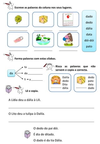 Escreve as palavras da coluna nos seus lugares.
Lê e copia.
O dedo do pai dói.
É dia de ditado.
O dado é da tia Dália.
A Lídia deu a dália à Lili.
Forma palavras com estas sílabas.
da
ta
do
li
O Lito deu a tulipa à Dalila.
dado
dedo
dália
data
dói-dói
pato
a
Dalila
dedo
Dito
dália
dedo
pato
data
dado
Risca as palavras que não
servem e copia a correcta.
 