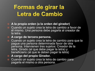  A la propia orden (a la orden del girador) 
 Cuando un sujeto crea la letra de cambio a favor de 
él mismo. Una persona debe pagarla al creador de 
la letra. 
 A cargo de tercera persona. 
 Cuando un sujeto crea la letra de cambio para que la 
pague una persona determinada favor de otra 
persona. Intervienen tres sujetos: Creador de la 
letra, Girado (el que debe pagar la letra) y 
beneficiario (al que le deben pagar la letra) 
 A cargo del propio Girador. 
 Cuando un sujeto crea la letra de cambio para 
pagarla el mismo a otra persona. 
 