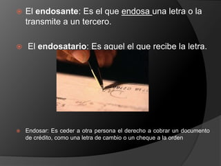  El endosante: Es el que endosa una letra o la 
transmite a un tercero. 
 El endosatario: Es aquel el que recibe la letra. 
 Endosar: Es ceder a otra persona el derecho a cobrar un documento 
de crédito, como una letra de cambio o un cheque a la orden 
 