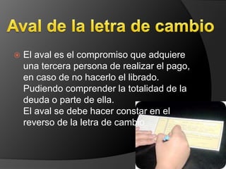  El aval es el compromiso que adquiere 
una tercera persona de realizar el pago, 
en caso de no hacerlo el librado. 
Pudiendo comprender la totalidad de la 
deuda o parte de ella. 
El aval se debe hacer constar en el 
reverso de la letra de cambio 
 