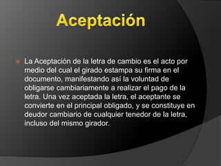  La Aceptación de la letra de cambio es el acto por 
medio del cual el girado estampa su firma en el 
documento, manifestando así la voluntad de 
obligarse cambiariamente a realizar el pago de la 
letra. Una vez aceptada la letra, el aceptante se 
convierte en el principal obligado, y se constituye en 
deudor cambiario de cualquier tenedor de la letra, 
incluso del mismo girador. 
 