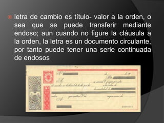  letra de cambio es título- valor a la orden, o 
sea que se puede transferir mediante 
endoso; aun cuando no figure la cláusula a 
la orden, la letra es un documento circulante, 
por tanto puede tener una serie continuada 
de endosos 
 