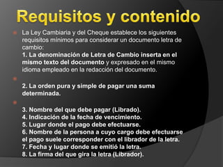  La Ley Cambiaria y del Cheque establece los siguientes 
requisitos mínimos para considerar un documento letra de 
cambio: 
1. La denominación de Letra de Cambio inserta en el 
mismo texto del documento y expresado en el mismo 
idioma empleado en la redacción del documento. 
 
2. La orden pura y simple de pagar una suma 
determinada. 
 
3. Nombre del que debe pagar (Librado). 
4. Indicación de la fecha de vencimiento. 
5. Lugar donde el pago debe efectuarse. 
6. Nombre de la persona a cuyo cargo debe efectuarse 
el pago suele corresponder con el librador de la letra. 
7. Fecha y lugar donde se emitió la letra. 
8. La firma del que gira la letra (Librador). 
 