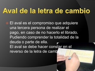    El aval es el compromiso que adquiere
    una tercera persona de realizar el
    pago, en caso de no hacerlo el librado.
    Pudiendo comprender la totalidad de la
    deuda o parte de ella.
    El aval se debe hacer constar en el
    reverso de la letra de cambio
 