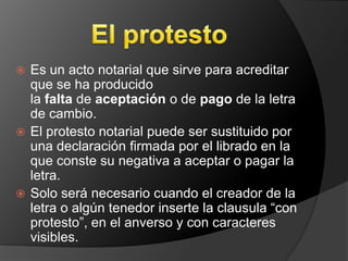  Es un acto notarial que sirve para acreditar
  que se ha producido
  la falta de aceptación o de pago de la letra
  de cambio.
 El protesto notarial puede ser sustituido por
  una declaración firmada por el librado en la
  que conste su negativa a aceptar o pagar la
  letra.
 Solo será necesario cuando el creador de la
  letra o algún tenedor inserte la clausula “con
  protesto”, en el anverso y con caracteres
  visibles.
 