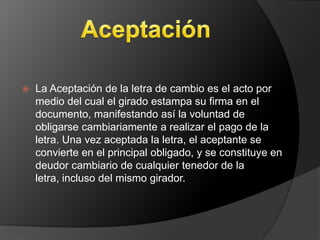    La Aceptación de la letra de cambio es el acto por
    medio del cual el girado estampa su firma en el
    documento, manifestando así la voluntad de
    obligarse cambiariamente a realizar el pago de la
    letra. Una vez aceptada la letra, el aceptante se
    convierte en el principal obligado, y se constituye en
    deudor cambiario de cualquier tenedor de la
    letra, incluso del mismo girador.
 