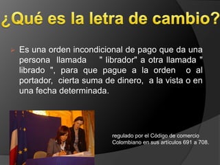    Es una orden incondicional de pago que da una
    persona llamada " librador" a otra llamada "
    librado ", para que pague a la orden o al
    portador, cierta suma de dinero, a la vista o en
    una fecha determinada.




                            regulado por el Código de comercio
                            Colombiano en sus artículos 691 a 708.
 