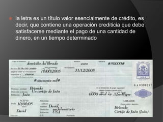    la letra es un título valor esencialmente de crédito, es
    decir, que contiene una operación crediticia que debe
    satisfacerse mediante el pago de una cantidad de
    dinero, en un tiempo determinado
 