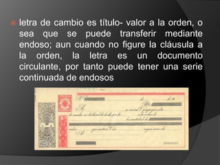    letra de cambio es título- valor a la orden, o
    sea que se puede transferir mediante
    endoso; aun cuando no figure la cláusula a
    la orden, la letra es un documento
    circulante, por tanto puede tener una serie
    continuada de endosos
 