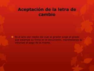 Aceptación de la letra de
             cambio




 Es el acto por medio del cual el girador exige al girado
  que estampe su firma en el documento, manifestando su
  voluntad al pago de la misma.
 
