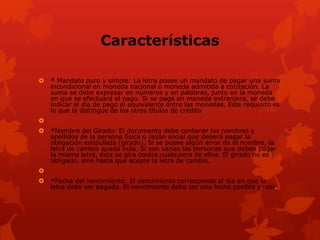 Características

   * Mandato puro y simple: La letra posee un mandato de pagar una suma
    incondicional en moneda nacional o moneda admitida a cotización. La
    suma se debe expresar en números y en palabras, junto en la moneda
    en que se efectuará el pago. Si se paga en moneda extranjera, se debe
    indicar el día de pago el equivalente entre las monedas. Este requisito es
    lo que la distingue de los otros títulos de crédito

   *Nombre del Girado: El documento debe contener los nombres y
    apellidos de la persona física o razón social que deberá pagar la
    obligación estipulada (girado). Si se posee algún error en el nombre, la
    letra de cambio queda nula. Si son varias las personas que deben pagar
    la misma letra, ésta se gira contra cualquiera de ellos. El girado no es
    obligado, sino hasta que acepte la letra de cambio.

   *Fecha del vencimiento: El vencimiento corresponde al día en que la
    letra debe ser pagada. El vencimiento debe ser una fecha posible y real.
 