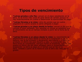 Tipos de vencimiento
 *Letras giradas a día fijo: vencen en el plazo establecido en la
  letra. Es la forma más usual de girar letras de cambio porque no
  hay incertidumbres en cuanto a determinar la oportunidad de pago.
 *Letras libradas a la vista: Letra de cambio que se vuelve
  pagadera en cuanto acepta la parte obligada a pagar.
 *Letras giradas a un plazo desde la fecha: vencen el día que se
  cumpla el plazo señalado. Son aquellas en donde se establece que
  el vencimiento se da un tiempo contado a partir de la fecha de la
  letra.


 *Letras libradas a un plazo desde la vista: su vencimiento se
  determinará a un plazo desde la fecha de la aceptación o, en su
  defecto, por la del protesto o declaración equivalente y, a falta de
  protesto, el último día para llevarlo a cabo. La aceptación que no
  lleve fecha se considerará, siempre frente al aceptante, que ha sido
  puesta el último día del plazo señalado para su presentación a la
  aceptación. La letra se paga en el tiempo que se fije en la
  letra, contado a partir de la fecha en que la letra sea vista por el
  girado.
 
