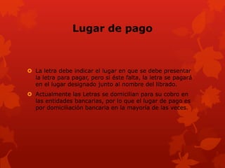 Lugar de pago



 La letra debe indicar el lugar en que se debe presentar
  la letra para pagar, pero si éste falta, la letra se pagará
  en el lugar designado junto al nombre del librado.
 Actualmente las Letras se domicilian para su cobro en
  las entidades bancarias, por lo que el lugar de pago es
  por domiciliación bancaria en la mayoría de las veces.
 