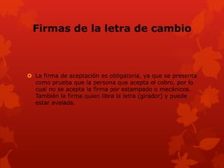 Firmas de la letra de cambio



 La firma de aceptación es obligatoria, ya que se presenta
  como prueba que la persona que acepta el cobro, por lo
  cual no se acepta la firma por estampado o mecánicos.
  También la firma quien libra la letra (girador) y puede
  estar avalada.
 